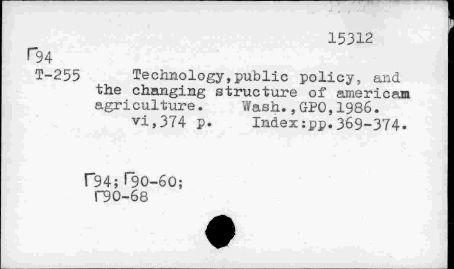 ﻿15312
H34
T-255 Technology,public policy, and the changing structure of américain agriculture. Wash.,GPO,1986.
vi,374 p. Index:pp.369-374.
F94; T9O-6O;
P90-68